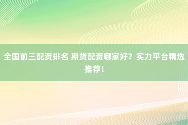 全国前三配资排名 期货配资哪家好？实力平台精选推荐！
