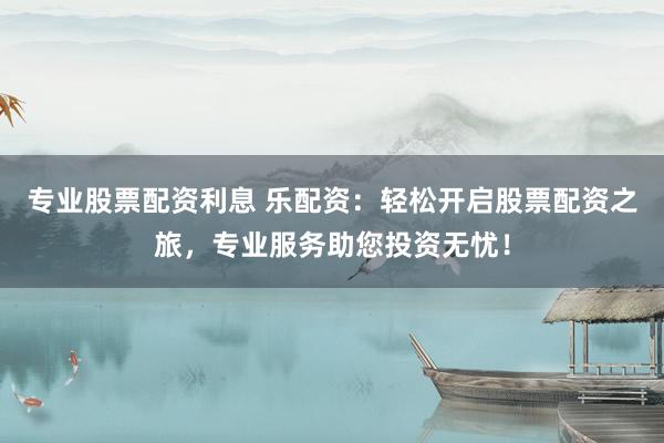 专业股票配资利息 乐配资：轻松开启股票配资之旅，专业服务助您投资无忧！