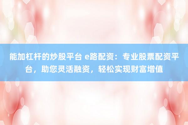 能加杠杆的炒股平台 e路配资：专业股票配资平台，助您灵活融资，轻松实现财富增值