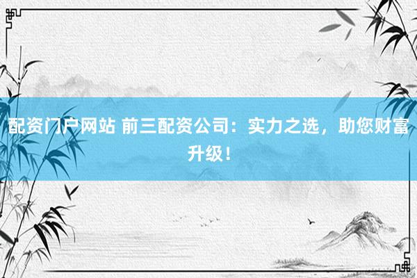 配资门户网站 前三配资公司：实力之选，助您财富升级！