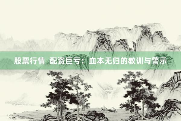 股票行情  配资巨亏：血本无归的教训与警示