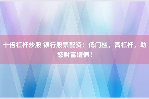 十倍杠杆炒股 银行股票配资：低门槛，高杠杆，助您财富增值！