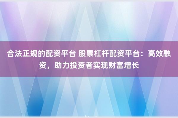 合法正规的配资平台 股票杠杆配资平台：高效融资，助力投资者实现财富增长