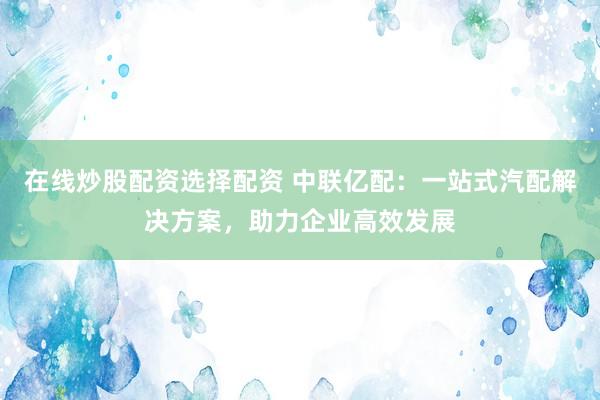 在线炒股配资选择配资 中联亿配：一站式汽配解决方案，助力企业高效发展