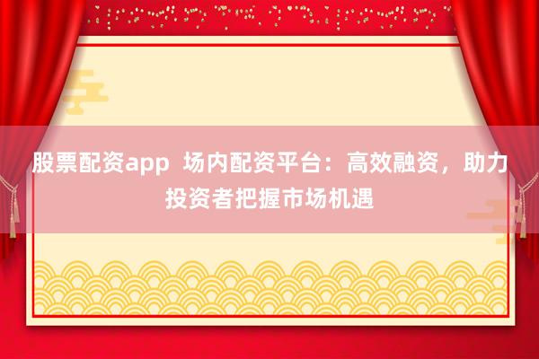 股票配资app  场内配资平台：高效融资，助力投资者把握市场机遇