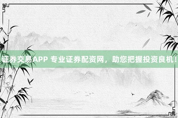 证券交易APP 专业证券配资网，助您把握投资良机！