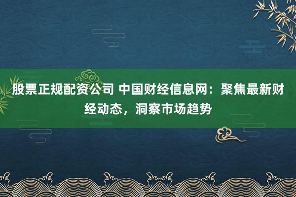 股票正规配资公司 中国财经信息网：聚焦最新财经动态，洞察市场趋势