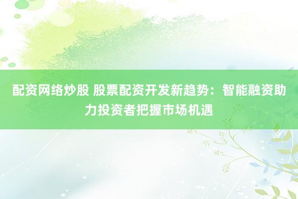 配资网络炒股 股票配资开发新趋势：智能融资助力投资者把握市场机遇