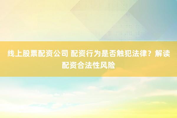 线上股票配资公司 配资行为是否触犯法律？解读配资合法性风险