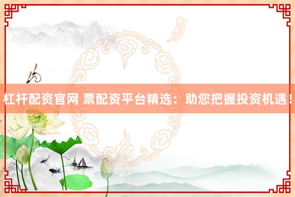 杠杆配资官网 票配资平台精选：助您把握投资机遇！