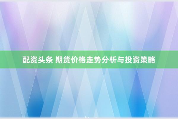 配资头条 期货价格走势分析与投资策略