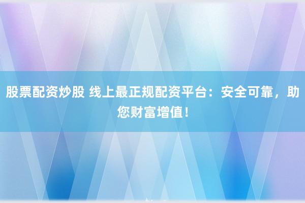 股票配资炒股 线上最正规配资平台：安全可靠，助您财富增值！