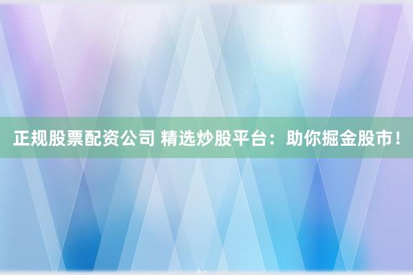 正规股票配资公司 精选炒股平台：助你掘金股市！