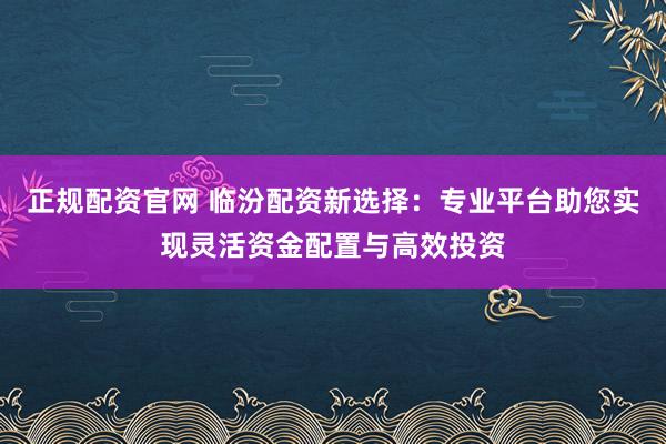 正规配资官网 临汾配资新选择：专业平台助您实现灵活资金配置与高效投资