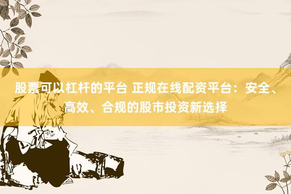 股票可以杠杆的平台 正规在线配资平台：安全、高效、合规的股市投资新选择