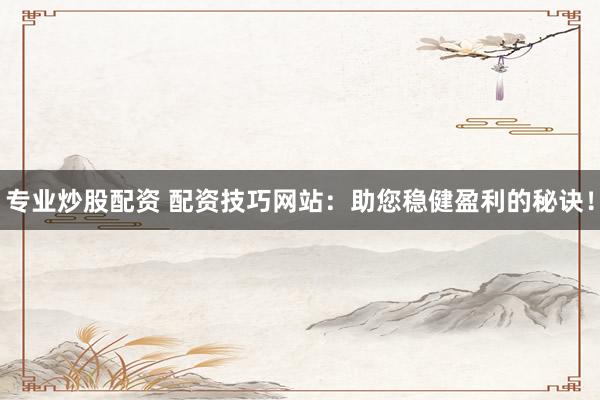 专业炒股配资 配资技巧网站：助您稳健盈利的秘诀！