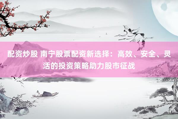 配资炒股 南宁股票配资新选择：高效、安全、灵活的投资策略助力股市征战