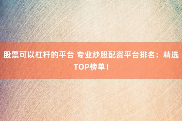股票可以杠杆的平台 专业炒股配资平台排名：精选TOP榜单！