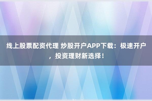 线上股票配资代理 炒股开户APP下载：极速开户，投资理财新选择！