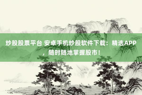 炒股股票平台 安卓手机炒股软件下载：精选APP，随时随地掌握股市！
