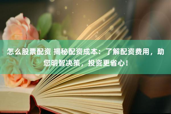 怎么股票配资 揭秘配资成本：了解配资费用，助您明智决策，投资更省心！