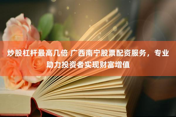 炒股杠杆最高几倍 广西南宁股票配资服务，专业助力投资者实现财富增值