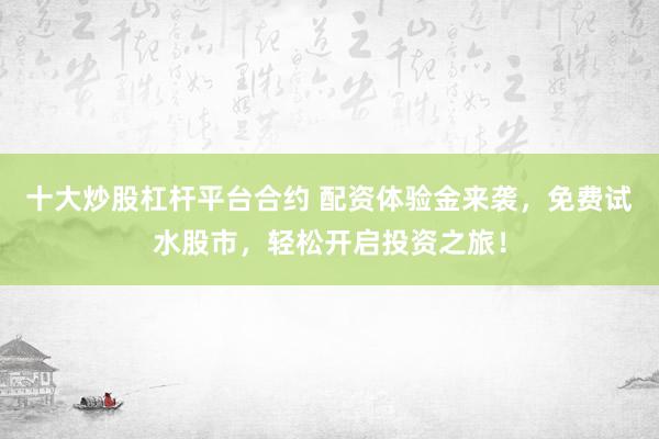 十大炒股杠杆平台合约 配资体验金来袭，免费试水股市，轻松开启投资之旅！