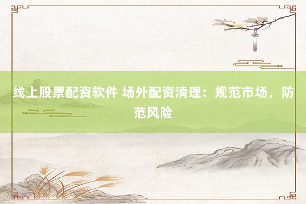 线上股票配资软件 场外配资清理：规范市场，防范风险