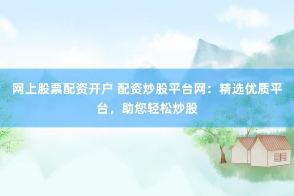 网上股票配资开户 配资炒股平台网：精选优质平台，助您轻松炒股
