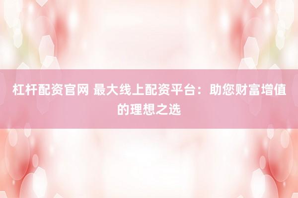 杠杆配资官网 最大线上配资平台：助您财富增值的理想之选
