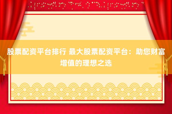 股票配资平台排行 最大股票配资平台：助您财富增值的理想之选