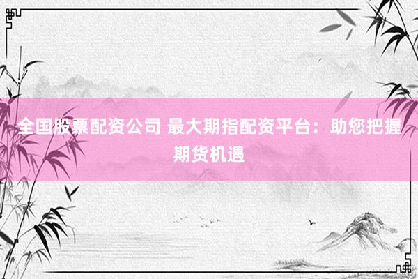 全国股票配资公司 最大期指配资平台：助您把握期货机遇