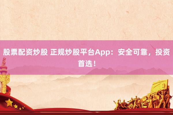 股票配资炒股 正规炒股平台App：安全可靠，投资首选！