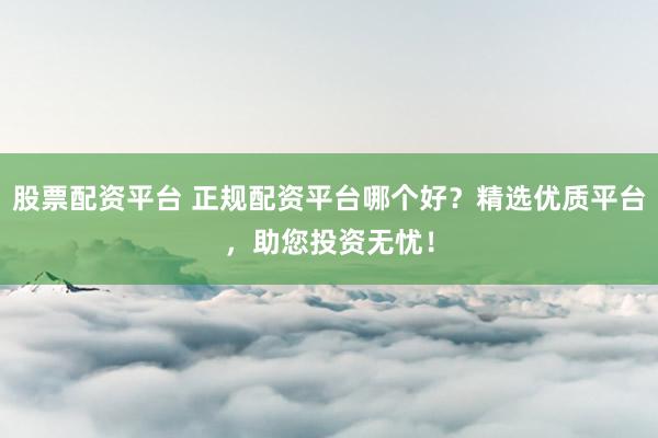 股票配资平台 正规配资平台哪个好？精选优质平台，助您投资无忧！