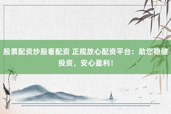 股票配资炒股看配资 正规放心配资平台：助您稳健投资，安心盈利！