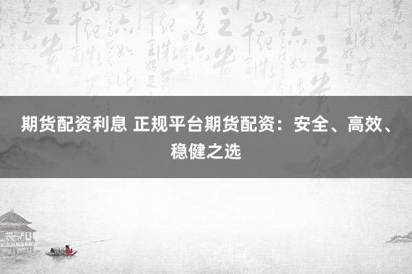 期货配资利息 正规平台期货配资：安全、高效、稳健之选