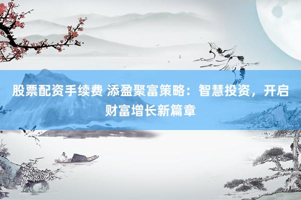 股票配资手续费 添盈聚富策略：智慧投资，开启财富增长新篇章