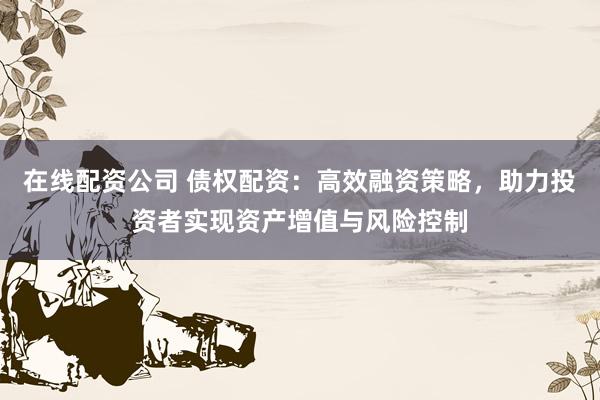 在线配资公司 债权配资：高效融资策略，助力投资者实现资产增值与风险控制