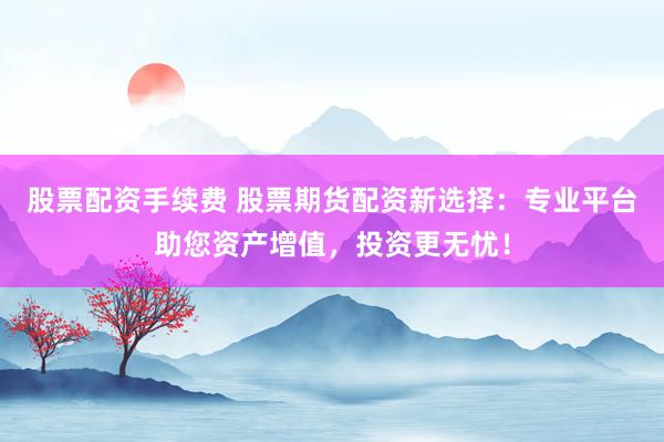 股票配资手续费 股票期货配资新选择：专业平台助您资产增值，投资更无忧！