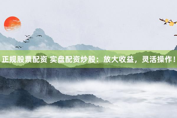 正规股票配资 实盘配资炒股：放大收益，灵活操作！