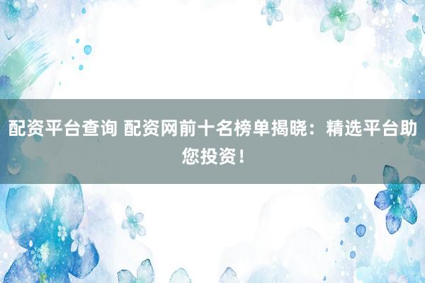 配资平台查询 配资网前十名榜单揭晓：精选平台助您投资！