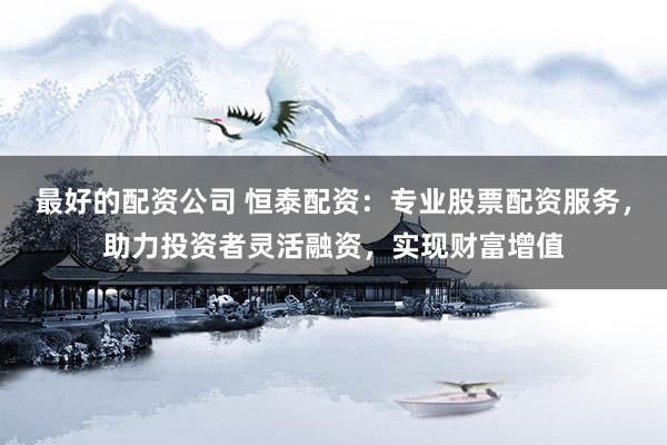 最好的配资公司 恒泰配资：专业股票配资服务，助力投资者灵活融资，实现财富增值