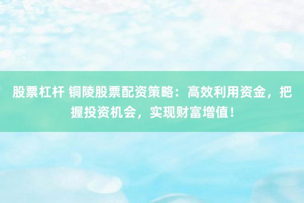 股票杠杆 铜陵股票配资策略：高效利用资金，把握投资机会，实现财富增值！