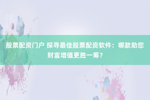 股票配资门户 探寻最佳股票配资软件：哪款助您财富增值更胜一筹？