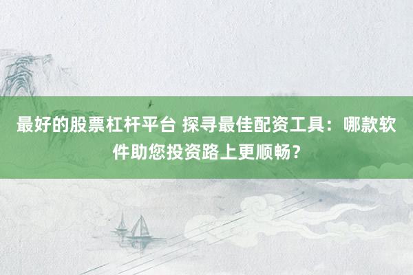 最好的股票杠杆平台 探寻最佳配资工具：哪款软件助您投资路上更顺畅？