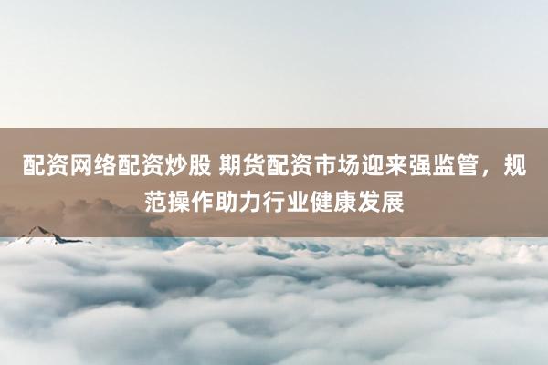 配资网络配资炒股 期货配资市场迎来强监管，规范操作助力行业健康发展