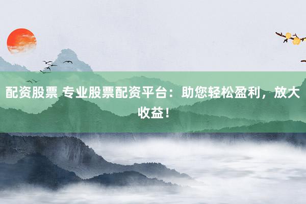 配资股票 专业股票配资平台：助您轻松盈利，放大收益！