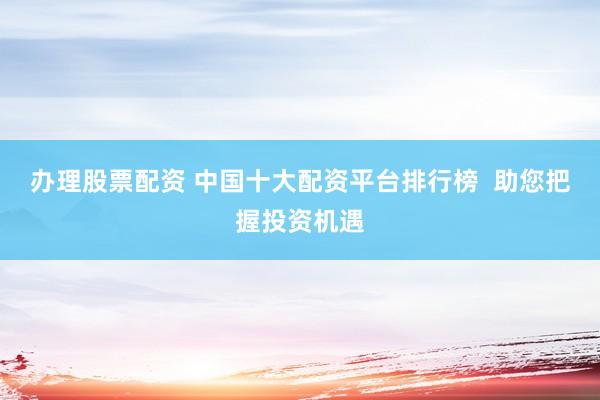 办理股票配资 中国十大配资平台排行榜  助您把握投资机遇