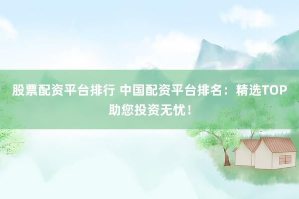 股票配资平台排行 中国配资平台排名：精选TOP助您投资无忧！