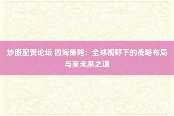 炒股配资论坛 四海策略：全球视野下的战略布局与赢未来之道